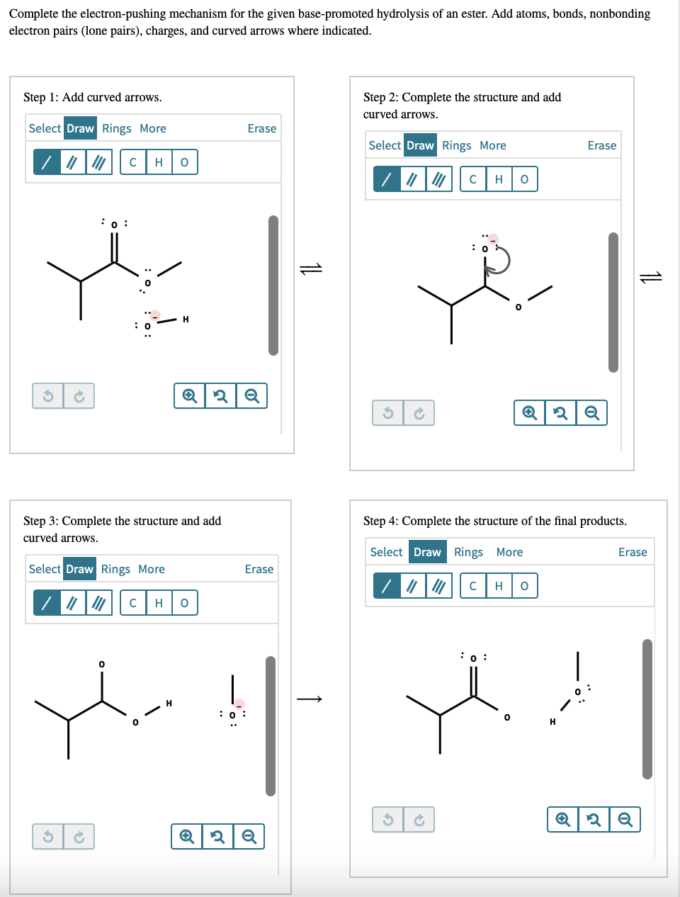 Complete the electron-pushing mechanism for the given base-promoted hydrolysis of an ester. Add atoms, bonds, nonbonding
electron pairs (lone pairs), charges, and curved arrows where indicated.
Step 1: Add curved arrows.
Step 2: Complete the structure and add
curved arrows.
Select Draw Rings More
Erase
Select Draw Rings More
Erase
C
H
H
:0 :
H
Step 3: Complete the structure and add
curved arrows.
Step 4: Complete the structure of the final products.
Select Draw Rings More
Erase
Select Draw Rings More
Erase
H
C
H
:0 :
|
:0 :
