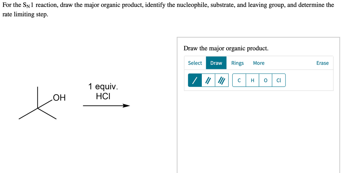 For the SN1 reaction, draw the major organic product, identify the nucleophile, substrate, and leaving group, and determine the
rate limiting step.
Draw the major organic product.
Select
Draw
Rings
More
Erase
C
H
Cl
1 equiv.
HCI
