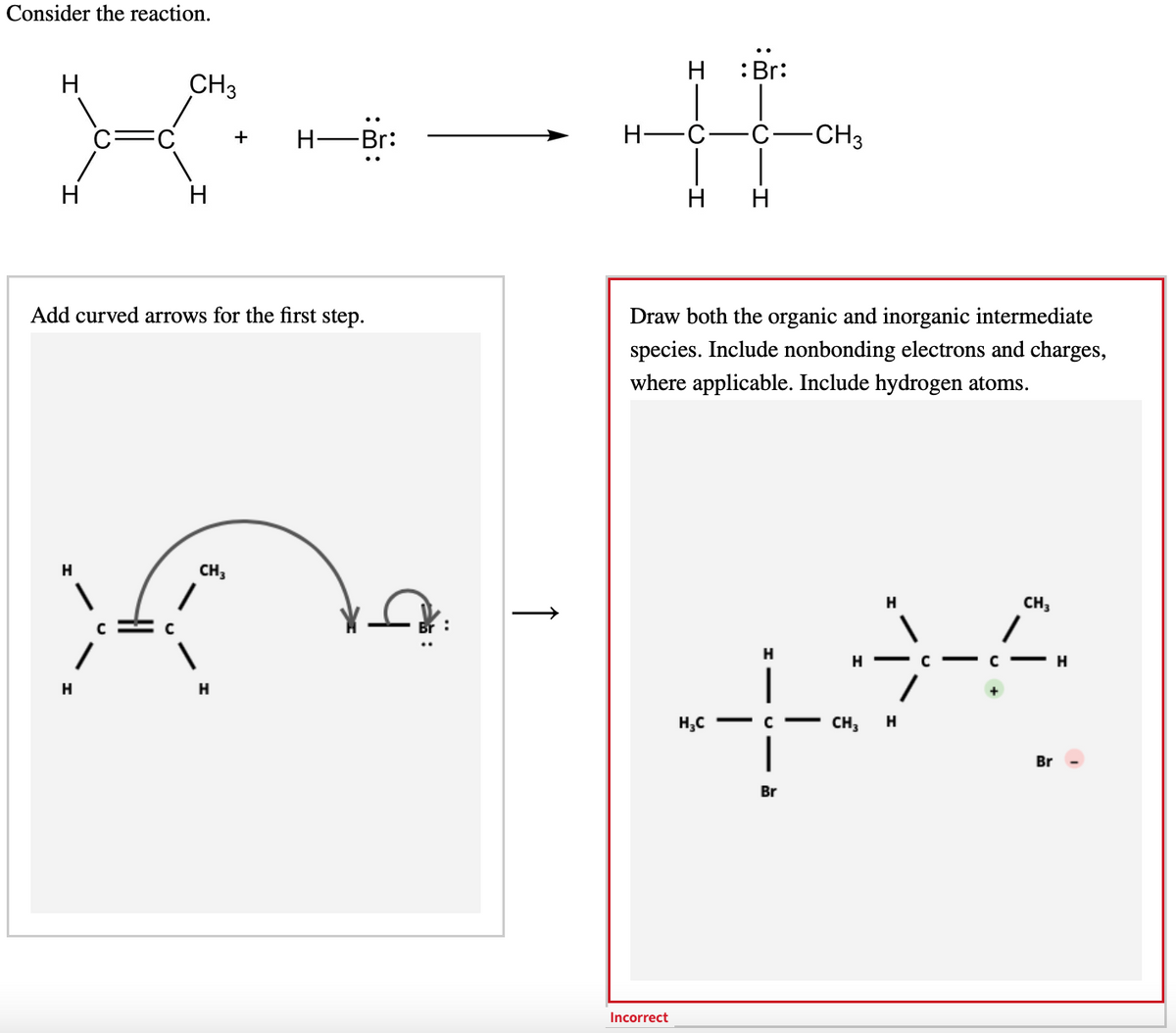 Consider the reaction.
:Br:
H
CH3
H-Br:
H-
-CH3
+
H
H
H
Add curved arrows for the first step.
Draw both the organic and inorganic intermediate
species. Include nonbonding electrons and charges,
where applicable. Include hydrogen atoms.
H
CH,
H
H - C -
c- H
|
H
H,C - C - CH,
Br
Br
Incorrect
↑
