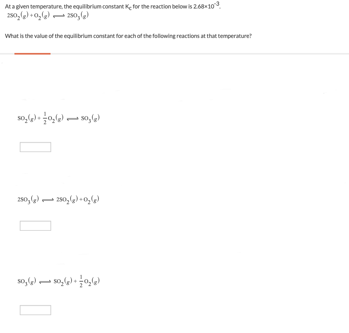 At a given temperature, the equilibrium constant K, for the reaction below is 2.68×10¯³.
2s0,(g) +02(g)
2so, (g)
What is the value of the equilibrium constant for each of the following reactions at that temperature?
so,) + 0,) – so,()
250, (2).
- 250, (g) + 0,(g)
so, )
