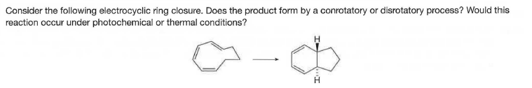 Consider the following electrocyclic ring closure. Does the product form by a conrotatory or disrotatory process? Would this
reaction occur under photochemical or thermal conditions?
