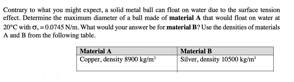 Contrary to what you might expect, a solid metal ball can float on water due to the surface tension
effect. Determine the maximum diameter of a ball made of material A that would float on water at
20°C with o, =0.0745 N/m. What would your answer be for material B? Use the densities of materials
A and B from the following table.
Material A
Material B
Copper, density 8900 kg/m³
Silver, density 10500 kg/m³
