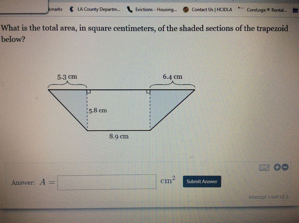 kmarks
LA County Departm. Evictions - Housing..
Contact Us | HCIDLA
Corelogic Rental..
What is the total area, in square centimeters, of the shaded sections of the trapezoid
below?
5-3 cm
6.4 cm
15.8cm
8.9 cm
cm2
Answer: A =
Submit Answer
attempt 1 out of 2.
