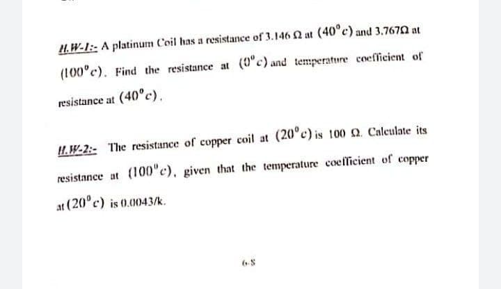 H.W-I:- A platinum Coil has a resistance of 3.146 N at (40°c) and 3.7670 at
(100°c). Find the resistance at (0"c) and temperature coefficient of
resistance at (40°c).
H.W-2:- The resistance of copper coil at (20°c) is 100 Q. Caleulate its
resistance at (100"c), given that the temperature coeflicient of copper
at (20°c) is 0.0043/k.
6-8
