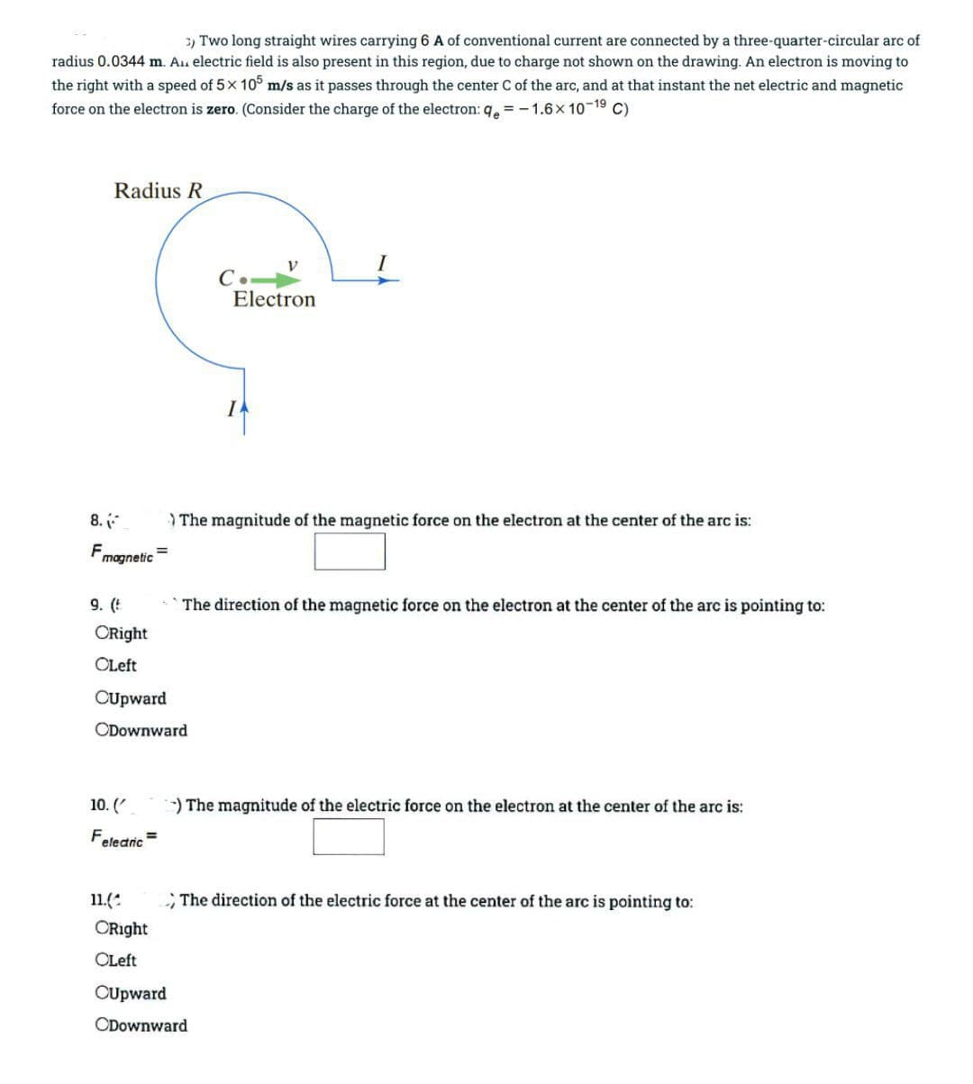 3) Two long straight wires carrying 6 A of conventional current are connected by a three-quarter-circular arc of
radius 0.0344 m. Au electric field is also present in this region, due to charge not shown on the drawing. An electron is moving to
the right with a speed of 5x 10° m/s as it passes through the center C of the arc, and at that instant the net electric and magnetic
force on the electron is zero. (Consider the charge of the electron: 9, = -1.6x10-19
Radius R
C.
Electron
8.
) The magnitude of the magnetic force on the electron at the center of the arc is:
F
magnetic
9. (!
The direction of the magnetic force on the electron at the center of the arc is pointing to:
ORight
OLeft
CUpward
ODownward
10. (
)The magnitude of the electric force on the electron at the center of the arc is:
Feledric
11.(:
; The direction of the electric force at the center of the arc is pointing to:
ORight
OLeft
OUpward
ODownward

