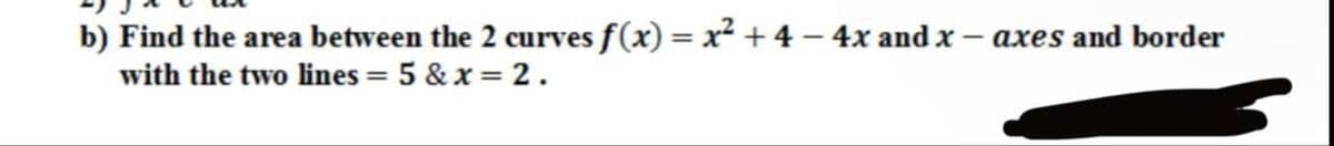 b) Find the area between the 2 curves f(x) = x² + 4 - 4x and x - axes and border
with the two lines = 5 & x= 2.