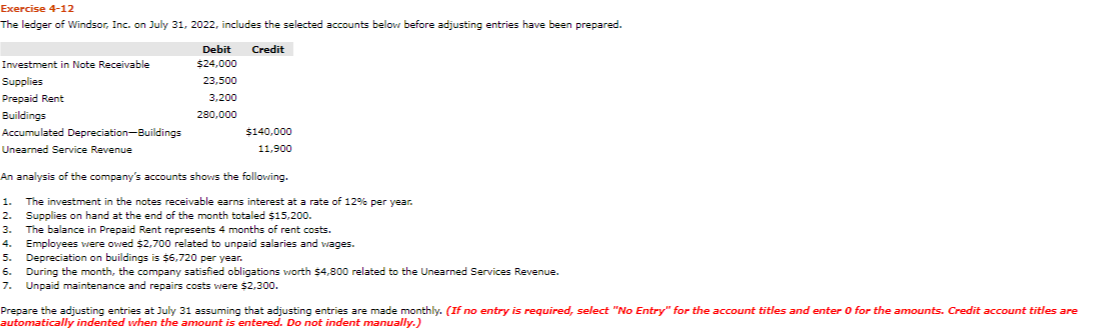 Exercise 4-12
The ledger of Windsor, Inc. on July 31, 2022, includes the selected accounts below before adjusting entries have been prepared.
Debit
Credit
Investment in Note Receivable
$24,000
Supplies
23,500
Prepaid Rent
3,200
Buildings
280,000
Accumulated Depreciation-Buildings
$140,000
Unearned Service Revenue
11,900
An analysis of the company's accounts shows the following.
The investment in the notes receivable earns interest at a rate of 129% per year.
Supplies on hand at the end of the month totaled $15,200.
The balance in Prepaid Rent represents 4 months of rent costs.
Employees were owed $2,700 related to unpaid salaries and wages.
Depreciation on buildings is $6,720 per year.
During the month, the company satisfied obligations worth $4,800 related to the Unearned Services Revenue.
Unpaid maintenance and repairs costs were $2,300.
1.
2.
3.
4.
5.
6.
7.
Prepare the adjusting entries at July 31 assuming that adjusting entries are made monthly. (If no entry is required, select "No Entry" for the account titles and enter 0 for the amounts. Credit account titles are
automatically indented when the amount is entered. Do not indent manually.)
