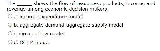 The
shows the flow of resources, products, income, and
revenue among economic decision makers.
O a. income-expenditure model
O b. aggregate demand-aggregate supply model
O c. circular-flow model
O d. IS-LM model
