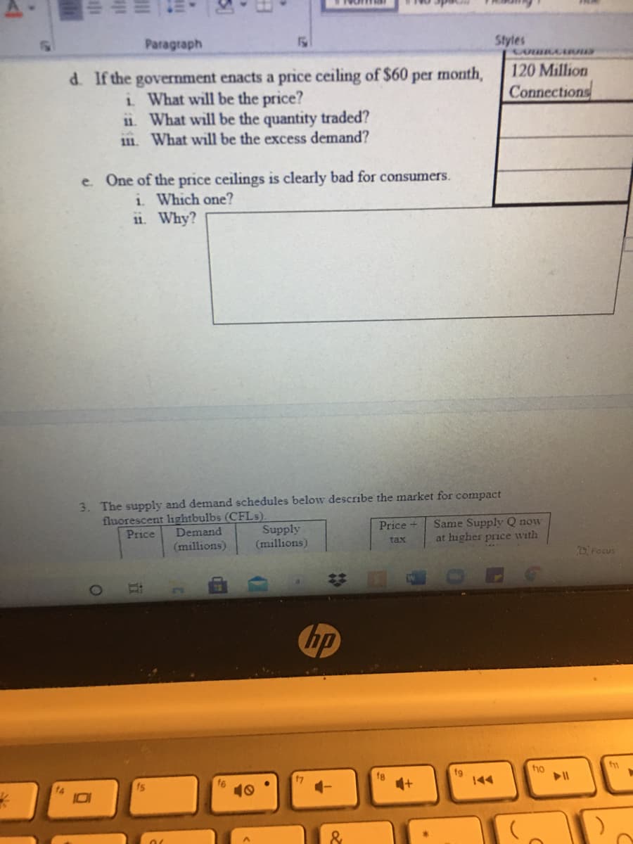 Paragraph
Styles
120 Million
d. If the government enacts a price ceiling of $60 per month,
i What will be the price?
11. What will be the quantity traded?
111. What will be the excess demand?
Connections
e. One of the price ceilings is clearly bad for consumers.
i. Which one?
11. Why?
3. The supply and demand schedules below describe the market for compact
fluorescent lightbulbs (CFLS).
Demand
(millions)
Same Supply Q now
at higher price with
Price +
Supply
(millions)
Price
tax
Focus
hp
ho
f8
fg
144
f6
10
&
