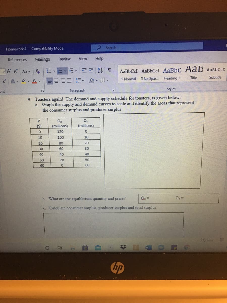 Homework 4 Compatibility Mode
O Search
References
Mailings
Review
View
Help
A A Aa A
三 T
AABBCCI AaBbCI AaBbC A aB AaBbCcc
x A- I vA-
三加 三。|、田、
1 Normal
1 No Spac. Heading 1
Title
Subtitle
Paragraph
Styles
ont
9. Toasters again! The demand and supply schedule for toasters, is given below.
a. Graph the supply and demand curves to scale and identify the areas that represent
the consumer surplus and producer surplus
Qo
Qs
($)
(millions)
(millions)
120
10
100
10
20
80
20
30
60
30
40
40
40
50
20
50
60
60
b. What are the equilibrium quantity and price?
Qe =
Pe =
c. Calculate consumer surplus, producer surplus and total surplus.
DFous
hp
