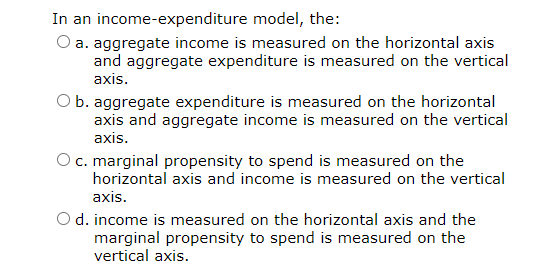 ### Understanding the Income-Expenditure Model

In an income-expenditure model, the following statements explain how various economic variables are measured on a graph:

1. **Aggregate Income (Y) versus Aggregate Expenditure (E)**
   - **Option a**: Aggregate income is measured on the horizontal axis and aggregate expenditure is measured on the vertical axis.
   - **Option b**: Aggregate expenditure is measured on the horizontal axis and aggregate income is measured on the vertical axis.

2. **Marginal Propensity to Spend (MPS)**
   - **Option c**: Marginal propensity to spend is measured on the horizontal axis and income is measured on the vertical axis.
   - **Option d**: Income is measured on the horizontal axis and the marginal propensity to spend is measured on the vertical axis.

In the context of an income-expenditure model, typically:
- The standard convention is that **aggregate income (Y)** is represented on the horizontal axis,
- and **aggregate expenditure (E)** is represented on the vertical axis.

Thus, the correct understanding for typical models would align with **Option a**.

---

Note: This educational content helps to clarify common axis conventions used in economic models, which are critical for interpreting and analyzing economic graphs accurately.