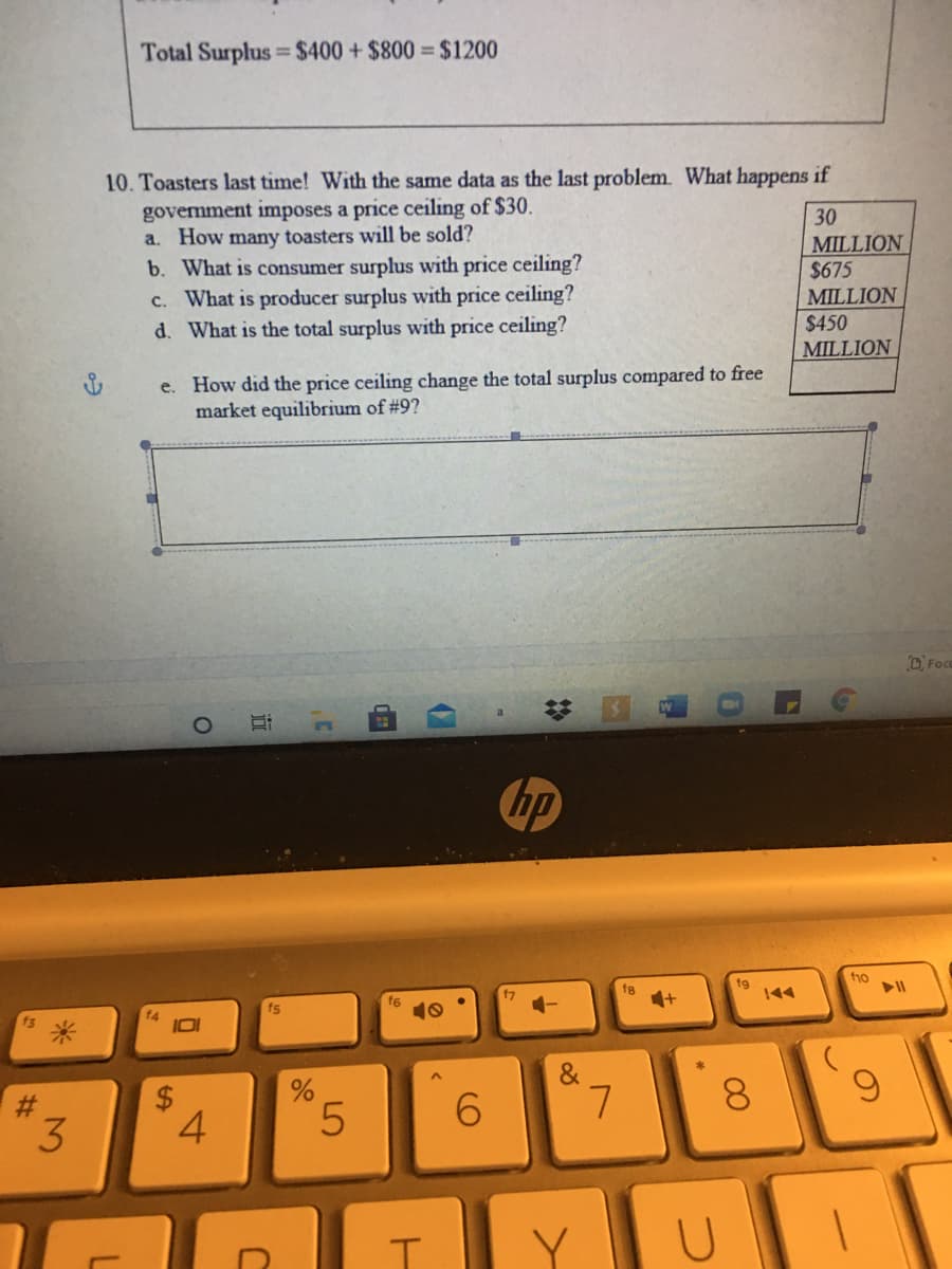 Total Surplus $400 + $800 = $1200
%3D
10. Toasters last time! With the same data as the last problem. What happens if
govermment imposes a price ceiling of $30.
a. How many toasters will be sold?
30
b. What is consumer surplus with price ceiling?
c. What is producer surplus with price ceiling?
d. What is the total surplus with price ceiling?
MILLION
$675
MILLION
$450
MILLION
e. How did the price ceiling change the total surplus compared to free
market equilibrium of #9?
D Foco
hp
fo
fg
144
f7
10
&
5.
6.
8.
4
%23
立
%24
%23
