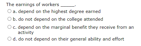 The earnings of workers
O a. depend on the highest degree earned
O b. do not depend on the college attended
O c. depend on the marginal benefit they receive from an
activity
O d. do not depend on their general ability and effort
