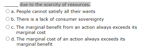 due to the scarcity of resources.
a. People cannot satisfy all their wants
O b. There is a lack of consumer sovereignty
Oc. The marginal benefit from an action always exceeds its
marginal cost
O d. The marginal cost of an action always exceeds its
marginal benefit
