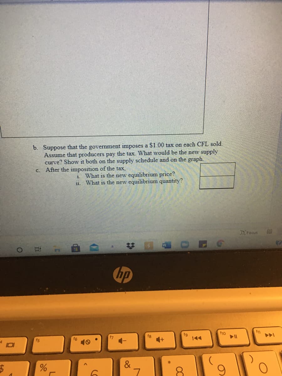 b. Suppose that the government imposes a $1.00 tax on each CFL sold.
Assume that producers pay the tax. What would be the new supply
curve? Show it both on the supply schedule and on the graph.
c. After the imposition of the tax,
i. What is the new equilibrium price?
11. What is the new equilibrium quantity?
D'Focus
hp
fio
fg
144
ト>
fg
fs
&
2:
近
