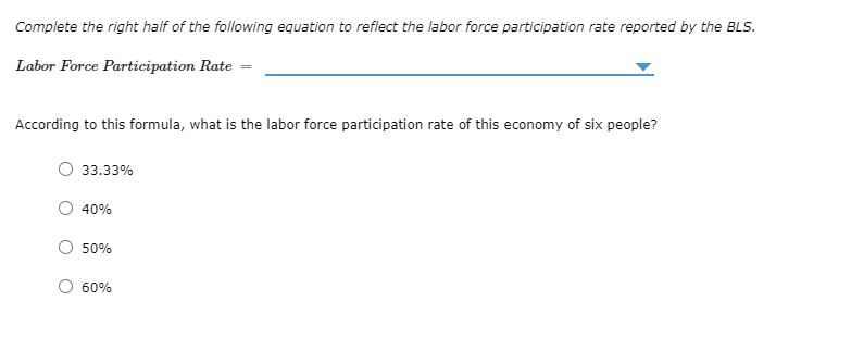 ### Understanding the Labor Force Participation Rate

Complete the right half of the following equation to reflect the labor force participation rate reported by the Bureau of Labor Statistics (BLS).

**Labor Force Participation Rate =** [Input]

**Question:**
According to this formula, what is the labor force participation rate of this economy of six people?

- ☐ 33.33%
- ☐ 40%
- ☐ 50%
- ☐ 60%

### Explanation:

**Labor Force Participation Rate** is a measure of the active portion of an economy's labor force. It refers to the number of people who are either employed or actively looking for work. This is expressed as a percentage of the total working-age population (those who are aged 16 and older and not institutionalized). 

To correctly answer the question, one must understand the formula:

\[ \text{Labor Force Participation Rate} = \left( \frac{\text{Labor Force}}{\text{Working-Age Population}} \right) \times 100\% \]

In the given question, an economy with six people is mentioned. Suppose the number of individuals classified within the labor force (employed or actively looking for work) is provided or can be deduced; you can substitute those numbers into the formula to find the labor force participation rate.

For example, if there are 3 individuals in the labor force out of the 6 people in the population:

\[ \text{Labor Force Participation Rate} = \left( \frac{3}{6} \right) \times 100\% = 50\% \]

Therefore, the correct answer would be:

- ☐ 33.33%
- ☐ 40%
- ☑ 50%
- ☐ 60%

This formula and example explain how to calculate the labor force participation rate and apply it to the given data for a specific economy.