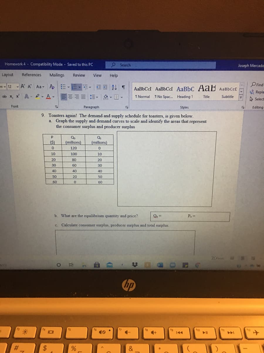 Homework 4 - Compatibility Mode Saved to this PC
O Search
Joseph Mercado
Layout
References
Mailings
Review
View
Help
m12 A A Aa A E-E
AaBbCcI AaBbCcl AaBbC AaB Aabbccc
OFind
Repla
A Select
ab x, x A- D A-
m。 ,田、
1 Normal 1 No Spac. Heading 1
Title
Subtitle
Font
Paragraph
Styles
Editing
9. Toasters again! The demand and supply schedule for toasters, is given below.
a. Graph the supply and demand curves to scale and identify the areas that represent
the consumer surplus and producer surplus
($)
(millions)
(millions)
120
10
100
10
20
80
20
30
60
30
40
40
50
20
50
60
60
b. What are the equilibrium quantity and price?
P. =
c. Calculate consumer surplus, producer surplus and total surplus.
Foan
hp
t3
fg
fo
10
4+
#3
%24
&
立
