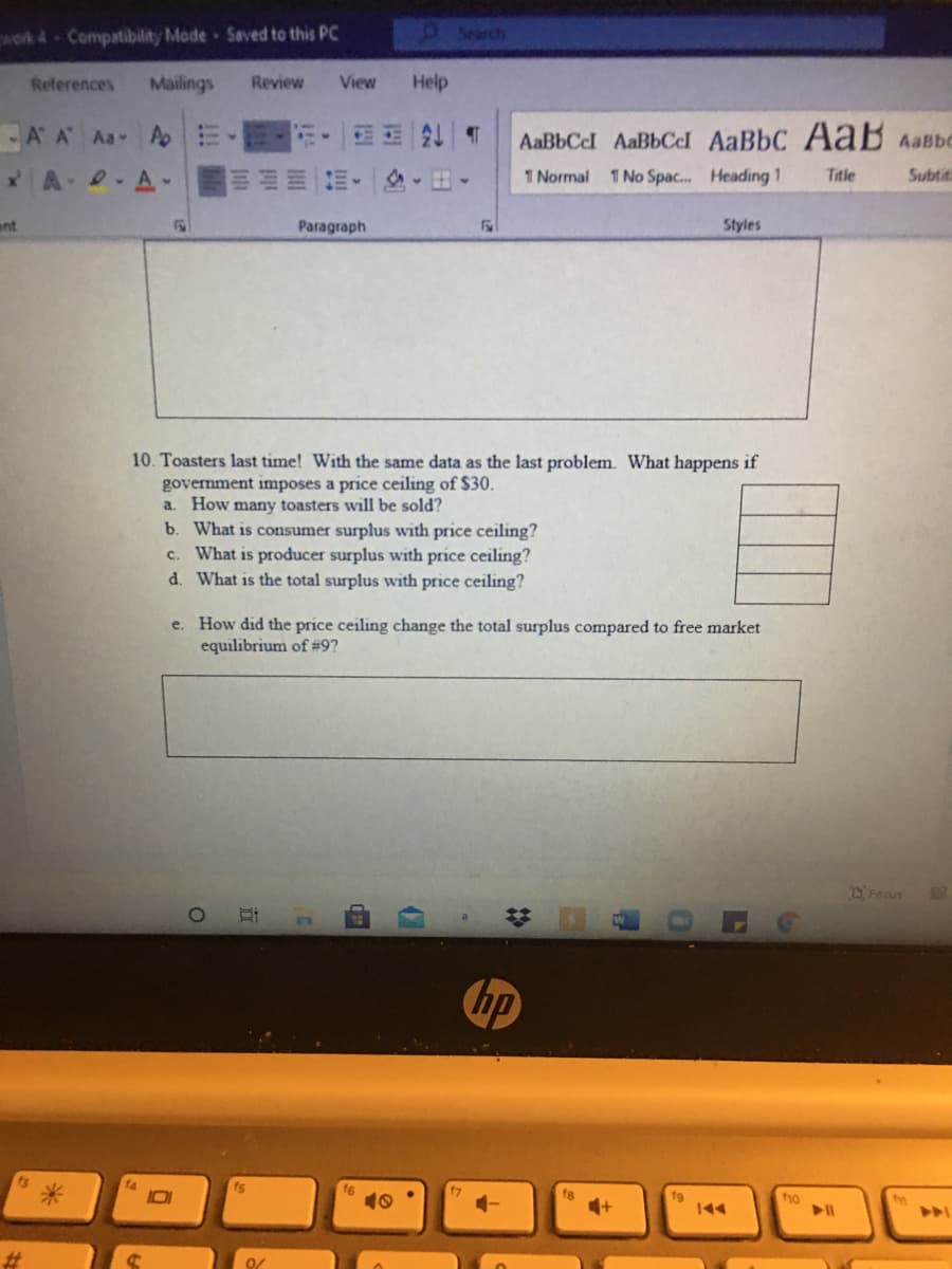 wok 4 Compatibility Mode Saved to this PC
9Search
References
Mailings
Review
View
Help
-A A Aa Ap
AaBbCel AaBbCcl AaBbC AaB Aabc
岛。出。
1 Normal 1 No Spac. Heading 1
Title
Subtiti
ant
Paragraph
Styles
10. Toasters last time! With the same data as the last problem. What happens if
government imposes a price ceiling of $30.
a. How many toasters will be sold?
b. What is consumer surplus with price ceiling?
c. What is producer surplus with price ceiling?
d. What is the total surplus with price ceiling?
e. How did the price ceiling change the total surplus compared to free market
equilibrium of #9?
Feous
bp
s米
fho
%23
近
