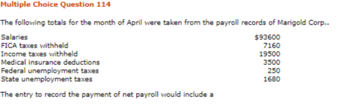 Multiple Choice Question 114
The following totals for the month of April were taken from the payroll records of Marigold Corp.
Salaries
FICA taxes withheld
Income taxes withheld
Medical insurance deductions
Federal unemployment taxes
State unemployment taxes
$93600
7160
19500
3500
250
1680
The entry to record the payment of net payroll would include a
