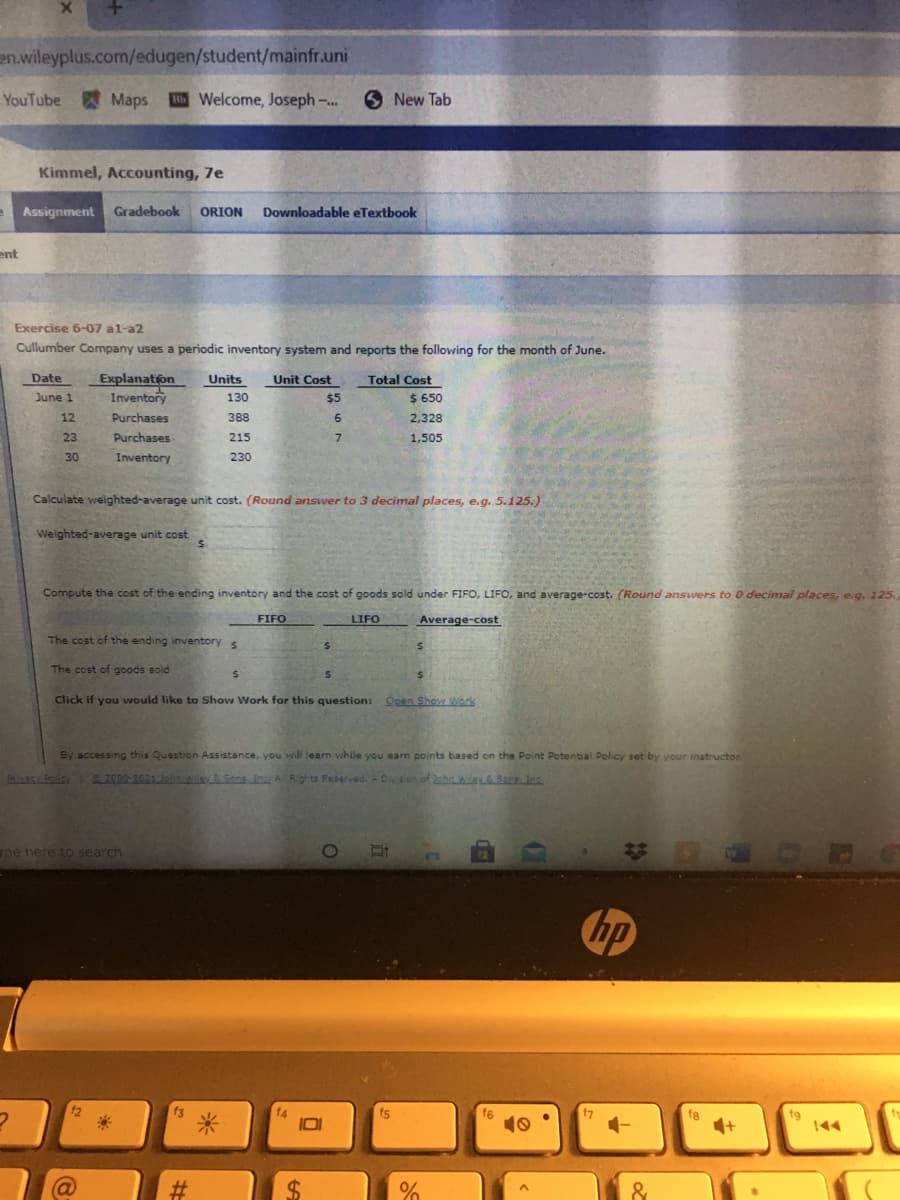 en.wileyplus.com/edugen/student/mainfr.uni
YouTube Maps Welcome, Joseph-..
6 New Tab
Kimmel, Accounting, 7e
Assignment
Gradebook
ORION
Downloadable eTextbook
ent
Exercise 6-07 al-a2
Cullumber Company uses a periodic inventory system and reports the following for the month of June.
Date
Explanation
Inventory
Units
Unit Cost
Total Cost
June 1
130
$5
$ 650
12
Purchases
388
6.
2,328
23
Purchases
215
1,505
30
Inventory
230
Calculate weighted-average unit cost. (Round answer to 3 decimal places, e.g. 5.125.)
Weighted-average unit cost
Compute the cost of the ending inventory and the cost of goods sold under FIFO, LIFO, and average-cost. (Round answers to o decimal places, e g. 225.
FIFO
LIFO
Average-cost
The cost of the ending inventory
The cost of goods sold
Click if you would like to Show Work for this question:
Open Shov Work
By accessing this Question Assistance, you wil learn while you earn points based on the Point Potential Policy set by your instructor
2.2000-2021 206n & Sona n Al Rghts Reserved. - Dysion of 2phn wileSer Jas
pe nere to search
hp
12
f6
10
fg
\44
IDI
%24
&
