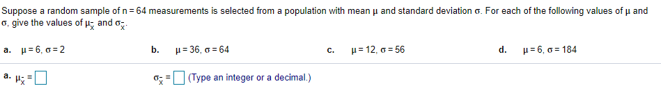 Suppose a random sample of n = 64 measurements is selected from a population with mean u and standard deviation o. For each of the following values of u and
o, give the values of u; and o,.
a. µ= 6, o = 2
b.
μ= 36, σ 64
μ= 12, σ 56
d.
u= 6, 0 = 184
с.
a. H; =
o; = (Type an integer or a decimal.)
