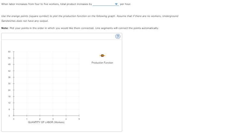 When labor increases from four to five workers, total product increases by
per hour.
Use the orange points (square symbol) to plot the production function on the following graph. Assume that if there are no workers, Underground
Sandwiches does not have any output.
Note: Plot your points in the order in which you would like them connected. Line segments will connect the points automatically.
60
54
Production Function
48
42
36
30
24
18
12
QUANTITY OF LABOR (Workers)
