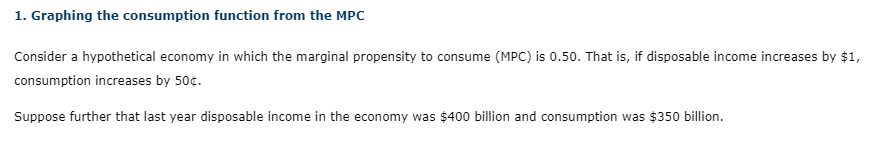 1. Graphing the consumption function from the MPc
Consider a hypothetical economy in which the marginal propensity to consume (MPC) is 0.50. That is, if disposable income increases by $1,
consumption increases by 50¢.
Suppose further that last year disposable income in the economy was $400 billion and consumption was $350 billion.
