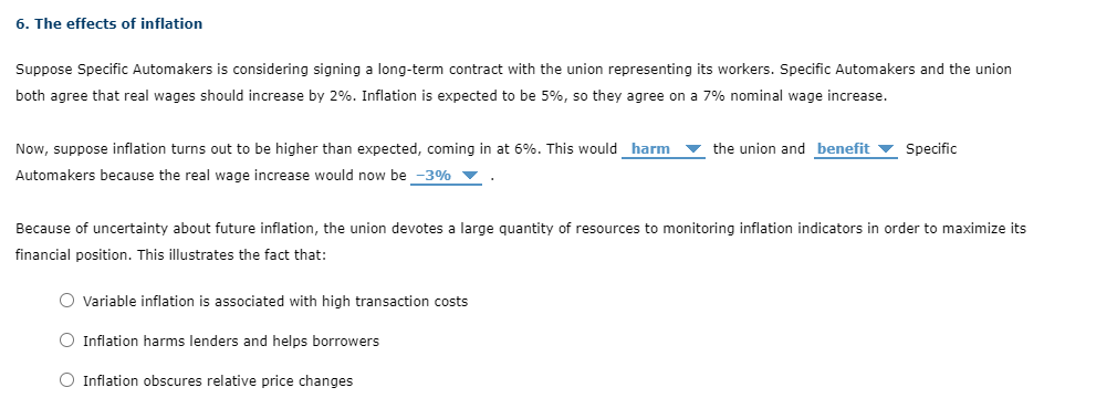 ### 6. The Effects of Inflation

#### Scenario Description:
Suppose Specific Automakers is considering signing a long-term contract with the union representing its workers. Specific Automakers and the union both agree that real wages should increase by 2%. Inflation is expected to be 5%, so they agree on a 7% nominal wage increase.

#### Situation Analysis:
Now, suppose inflation turns out to be higher than expected, coming in at 6%. This would:
- **Harm** the union, and 
- **Benefit** Specific Automakers

This is because the real wage increase would now be \[-3%\]. 

#### Implication:
Due to the uncertainty about future inflation, the union devotes a large quantity of resources to monitoring inflation indicators to maximize its financial position. This illustrates the following facts:
- **Variable inflation is associated with high transaction costs**
- **Inflation harms lenders and helps borrowers**
- **Inflation obscures relative price changes**

This example emphasizes the importance of accurately predicting inflation in long-term financial agreements to ensure that the intended economic outcomes are achieved.