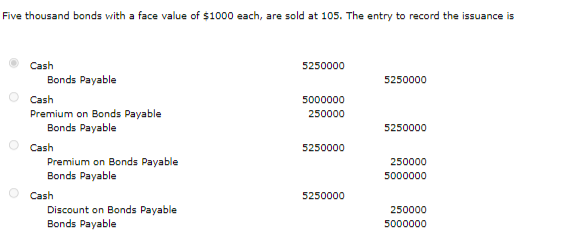 Five thousand bonds vith a face value of $1000 each, are sold at 105. The entry to record the issuance is
Cash
5250000
Bonds Payable
5250000
Cash
5000000
Premium on Bonds Payable
Bonds Payable
250000
5250000
Cash
5250000
Premium on Bonds Payable
Bonds Payable
250000
5000000
Cash
Discount on Bonds Payable
Bonds Payable
5250000
250000
5000000
