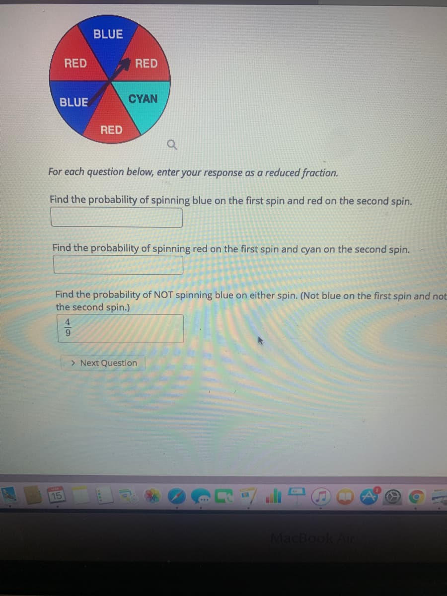 BLUE
RED
RED
BLUE
CYAN
RED
For each question below, enter your response as a reduced fraction.
Find the probability of spinning blue on the first spin and red on the second spin.
Find the probability of spinning red on the first spin and cyan on the second spin.
Find the probability of NOT spinning blue on either spin. (Not blue on the first spin and not
the second spin.)
> Next Question
15
MacBook Air
4/9
