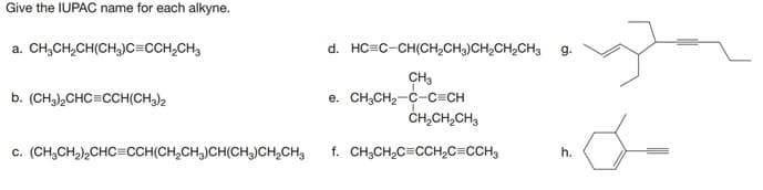 Give the IUPAC name for each alkyne.
a. CH;CH,CH(CH,)c=CCH,CH3
d. HC=C-CH(CH,CH3)CH,CH,CH3
g.
CH3
e. CH;CH2-C-C=CH
ČH,CH,CH3
b. (CH,),CHC=CCH(CH3)2
c. (CH,CH2),CHC=CCH(CH,CH,)CH(CH)CH,CH3
f. CH;CH,C=CCH,C=CCH3
h.
