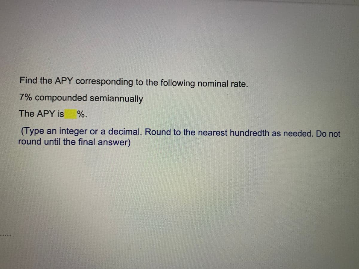 Find the APY corresponding to the following nominal rate.
7% compounded semiannually
The APY is
%.
(Type an integer or a decimal. Round to the nearest hundredth as needed. Do not
round until the final answer)
