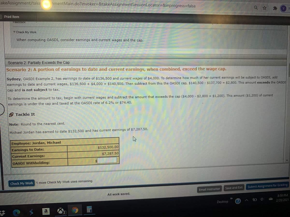 cakeAssignment/take
amentMain.do?invoker=&takeAssignmentSessionLocator=&inprogress3false
Q ☆ * YP
Print Item
Check My VWork
When computing OASDI, consider earnings and current wages and the cap.
Scenario 2: Partially Exceeds the Cap
Scenario 2: A portion of earnings to date and current earnings, when combined, exceed the wage cap.
Sydney, OASDI Example 2, has earnings to date of $136,500 and current wages of $4,000. To determine how much of her current earnings will be subject to OASDI, add
earnings to date and current wages, $136,500 + $4,000
$140,500. Then subtract from this the OASDI cap, $140,500 $137,700 = $2,800. This amount exceeds the OASDI
%3D
cap and is not subject to tax.
To determine the amount to tax, begin with current wages and subtract the amount that exceeds the cap ($4,000 $2,800 = $1,200). This amount ($1,200) of current
earnings is under the cap and taxed at the OASDI rate of 6.2% or $74.40.
Tackle It
Note: Round to the nearest cent.
Michael Jordan has earned to date $132,500 and has current earnings of $7,287.50.
Employee: Jordan, Michael
Earnings to Date:
$132,500.00
Current Earnings:
$7,287.50
OASDI Withholding:
Check My Work 1 more Check My Work uses remaining.
Save and Exit
Submit Assignment for Grading
Email Instructor
All work saved.
8:59 PM
>>
Desktop
2/28/2021
%24
