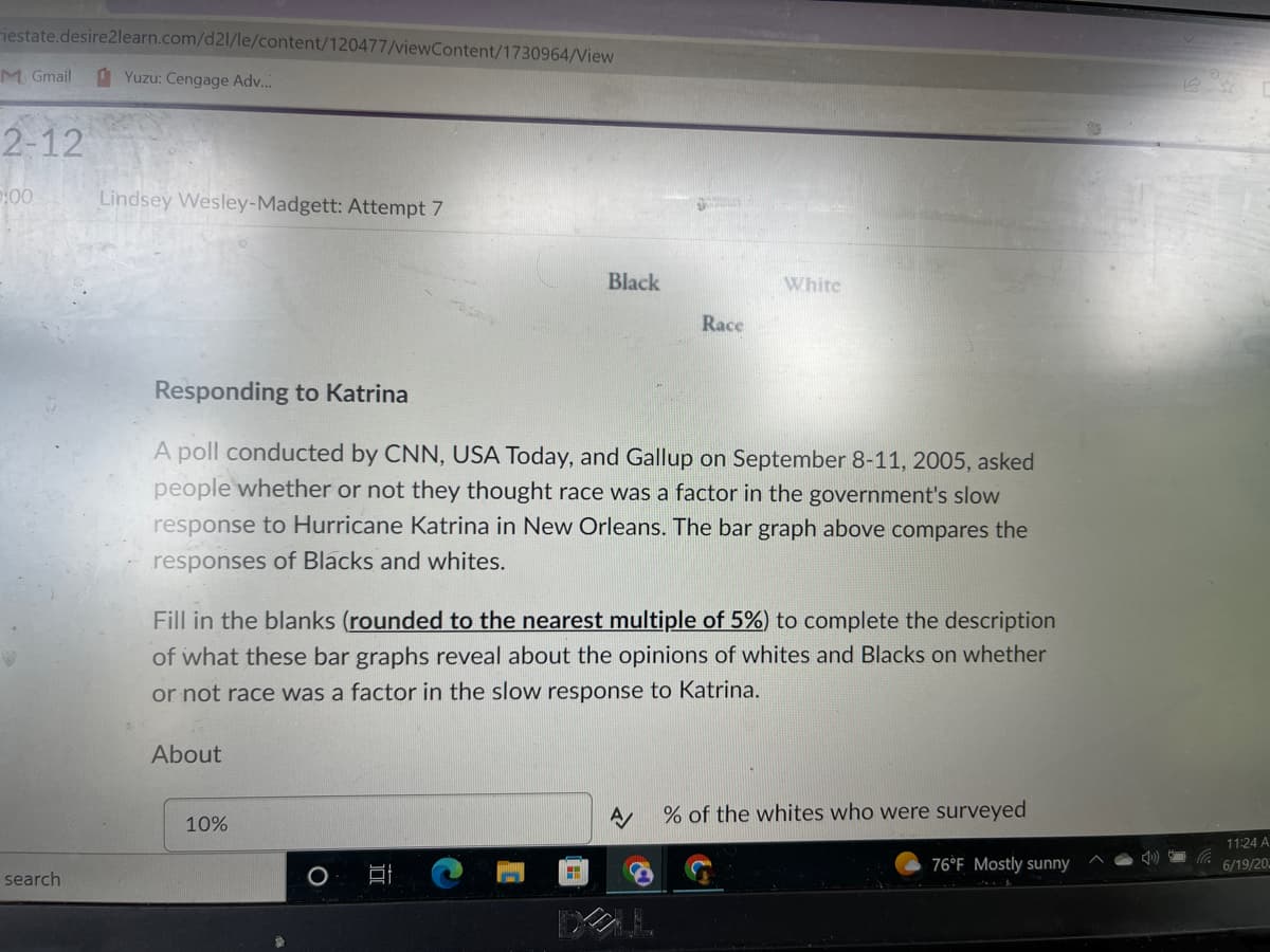 iestate.desire2learn.com/d2l/le/content/120477/viewContent/1730964/View
M. Gmail
Yuzu: Cengage Adv...
2-12
Lindsey Wesley-Madgett: Attempt 7
Black
White
Race
Responding to Katrina
A poll conducted by CNN, USA Today, and Gallup on September 8-11, 2005, asked
people whether or not they thought race was a factor in the government's slow
response to Hurricane Katrina in New Orleans. The bar graph above compares the
responses of Blacks and whites.
Fill in the blanks (rounded to the nearest multiple of 5%) to complete the description
of what these bar graphs reveal about the opinions of whites and Blacks on whether
or not race was a factor in the slow response to Katrina.
About
A % of the whites who were surveyed
10%
발
0:00
search
O
+
76°F Mostly sunny
11:24 A
6/19/202