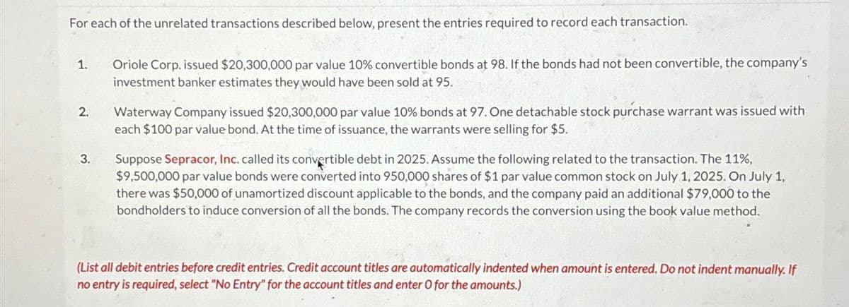 For each of the unrelated transactions described below, present the entries required to record each transaction.
1.
2.
3.
Oriole Corp. issued $20,300,000 par value 10% convertible bonds at 98. If the bonds had not been convertible, the company's
investment banker estimates they would have been sold at 95.
Waterway Company issued $20,300,000 par value 10% bonds at 97. One detachable stock purchase warrant was issued with
each $100 par value bond. At the time of issuance, the warrants were selling for $5.
Suppose Sepracor, Inc. called its convertible debt in 2025. Assume the following related to the transaction. The 11%,
$9,500,000 par value bonds were converted into 950,000 shares of $1 par value common stock on July 1, 2025. On July 1,
there was $50,000 of unamortized discount applicable to the bonds, and the company paid an additional $79,000 to the
bondholders to induce conversion of all the bonds. The company records the conversion using the book value method.
(List all debit entries before credit entries. Credit account titles are automatically indented when amount is entered. Do not indent manually. If
no entry is required, select "No Entry" for the account titles and enter O for the amounts.)