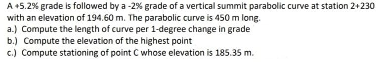 A +5.2% grade is followed by a -2% grade of a vertical summit parabolic curve at station 2+230
with an elevation of 194.60 m. The parabolic curve is 450 m long.
a.) Compute the length of curve per 1-degree change in grade
b.) Compute the elevation of the highest point
c.) Compute stationing of point C whose elevation is 185.35 m.
