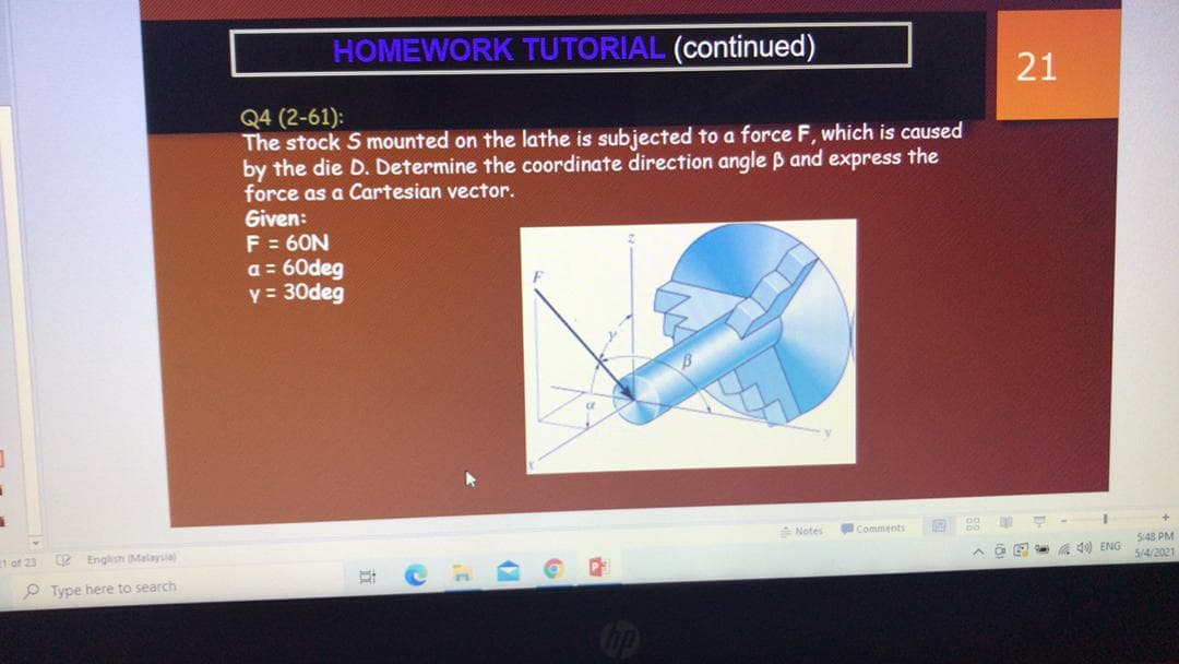 HOMEWORK TUTORIAL (continued)
21
Q4 (2-61):
The stock S mounted on the lathe is subjected to a force F, which is caused
by the die D. Determine the coordinate direction angle B and express the
force as a Cartesian vector.
Given:
F = 60N
a = 60deg
y = 30deg
Notes
Comments
548 PM
5/4/2021
1 of 23
2 English Malaysia
a E a d0 ENG
O Type here to search
