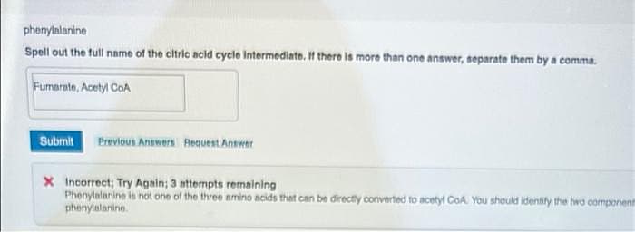 phenylalanine
Spell out the tull name of the citric acid cycle Intermediate, If there is more than one answer, separate them by a comma.
Fumarate, Acetyl CoA
Submit
Previous Answers Request Answer
X Incorrect; Try Again; 3 nttermpts renaining
Phenylalanine is not one of the three amino acids that can be directly converted to acetyt CoA. You should identily the hwo component
phenylelanine.
