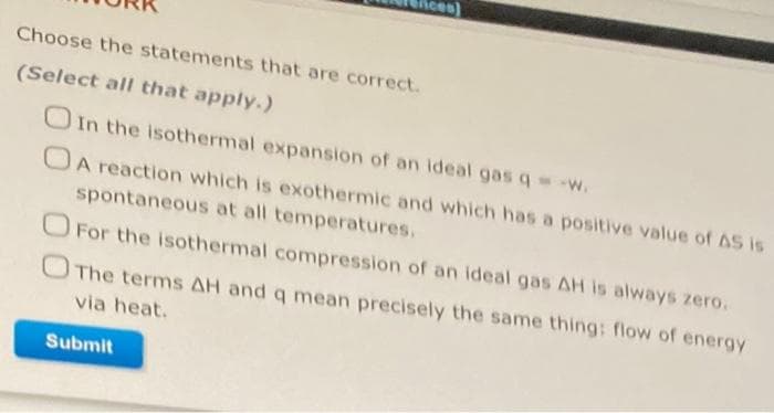 Choose the statements that are correct.
(Select all that apply.)
OIn the isothermal expansion of an ideal gas q w.
OA reaction which is exothermic and which has a positive value of AS is
spontaneous at all temperatures.
O For the isothermal compression of an ideal gas AH is always zero.
OThe terms AH and q mean precisely the same thing: flow of energy
via heat.
Submit
