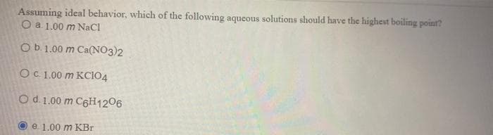 Assuming ideal behavior, which of the following aqueous solutions should have the highest boiling point?
O a 1.00 m NaCl
Ob1.00 m Ca(NO3)2
OC 1.00 m KCIO4
Od. 1.00 m C6H1206
Oe. 1.00 m KBr
