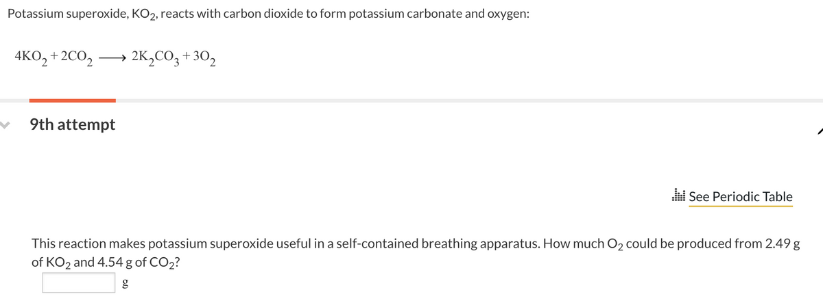 Potassium superoxide, KO2, reacts with carbon dioxide to form potassium carbonate and oxygen:
4KO2+2CO2 → 2K₂CO3 +302
9th attempt
.::! See Periodic Table
This reaction makes potassium superoxide useful in a self-contained breathing apparatus. How much O₂ could be produced from 2.49 g
of KO2 and 4.54 g of CO₂?
g