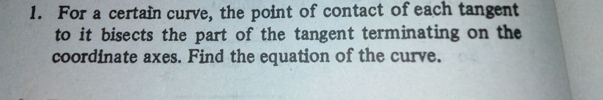 1. For a certain curve, the point of contact of each tangent
to it bisects the part of the tangent terminating on the
coordinate axes. Find the equation of the curve.
