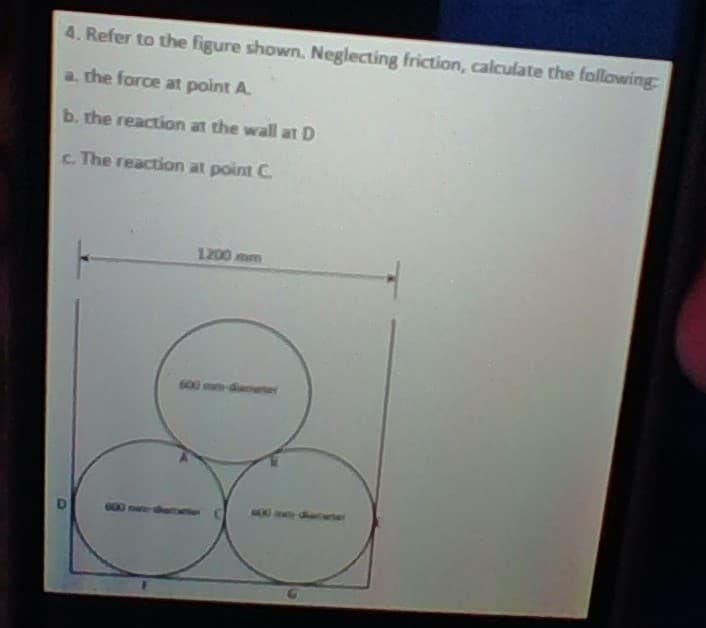 4. Refer to the figure shown. Neglecting friction, calculate the following
a. the force at point A.
b. the reaction at the wall at D
c. The reaction at point C.
1200 mm
