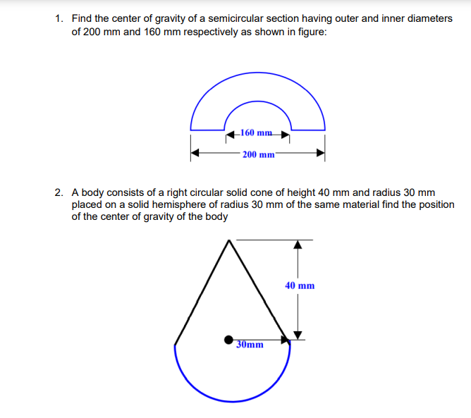 1. Find the center of gravity of a semicircular section having outer and inner diameters
of 200 mm and 160 mm respectively as shown in figure:
-160 mm
200 mm
2. A body consists of a right circular solid cone of height 40 mm and radius 30 mm
placed on a solid hemisphere of radius 30 mm of the same material find the position
of the center of gravity of the body
40 mm
30mm
