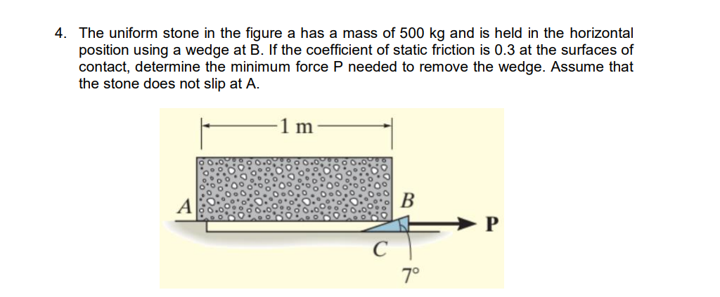 4. The uniform stone in the figure a has a mass of 500 kg and is held in the horizontal
position using a wedge at B. If the coefficient of static friction is 0.3 at the surfaces of
contact, determine the minimum force P needed to remove the wedge. Assume that
the stone does not slip at A.
В
► P
C
7°
