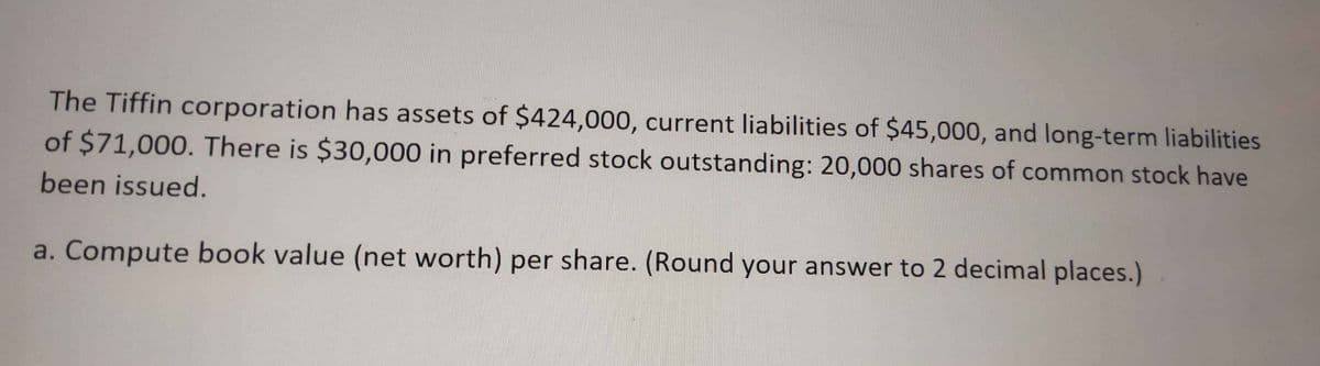 The Tiffin corporation has assets of $424,000, current liabilities of $45,000, and long-term liabilities
of $71,000. There is $30,000 in preferred stock outstanding: 20,000 shares of common stock have
been issued.
a. Compute book value (net worth) per share. (Round your answer to 2 decimal places.)