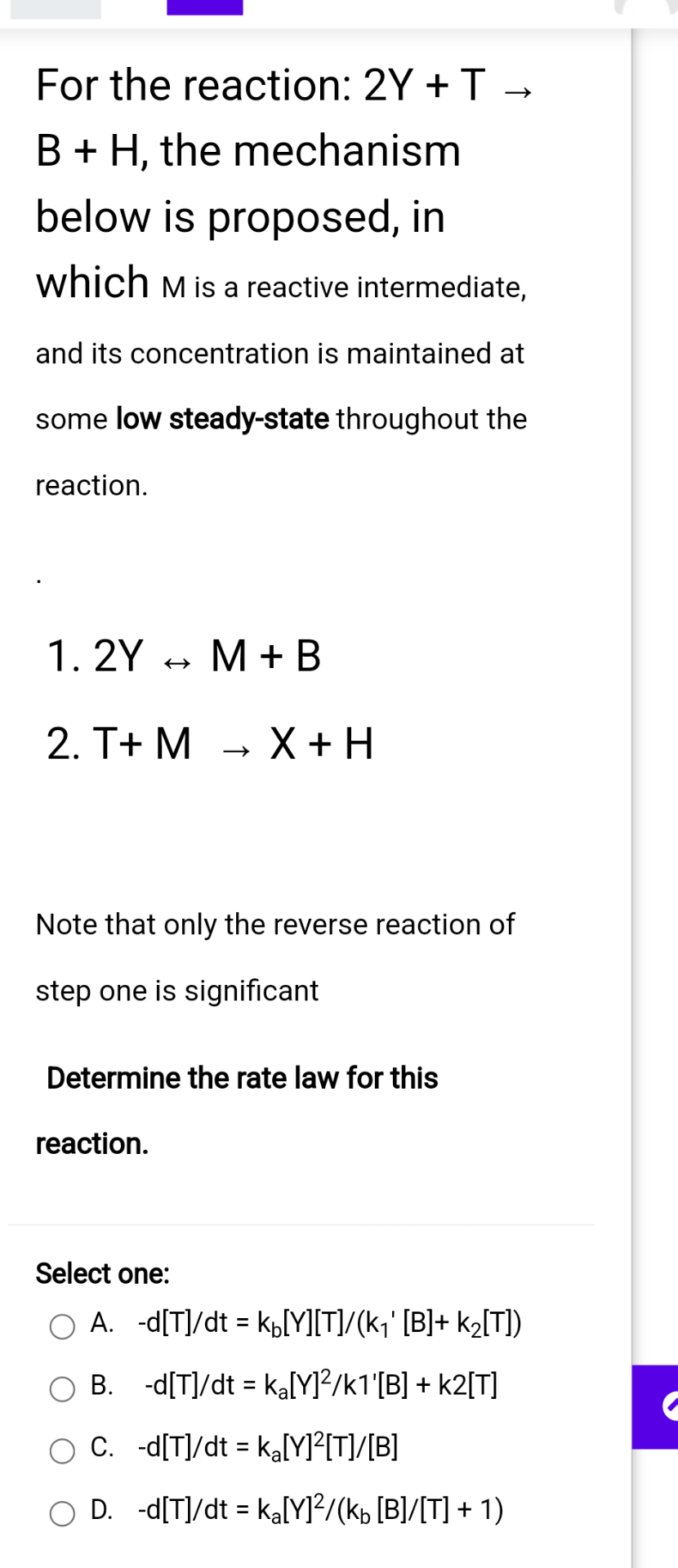 For the reaction: 2Y + T
B + H, the mechanism
below is proposed, in
which M is a reactive intermediate,
and its concentration is maintained at
some low steady-state throughout the
reaction.
1.2Y M + B
2. T+ M → X + H
Note that only the reverse reaction of
step one is significant
Determine the rate law for this
reaction.
Select one:
A. -d[T]/dt = k[Y][T]/(k₁' [B]+ k₂[T])
OB. -d[T]/dt = ka[Y]²/k1'[B] + k2[T]
C. -d[T]/dt = ka[Y]²[T]/[B]
OD. -d[T]/dt = ka[Y]²/(kb [B]/[T] + 1)
C