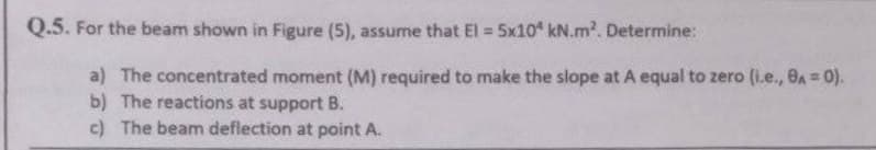 Q.5. For the beam shown in Figure (5), assume that El = 5x10 kN.m². Determine:
a) The concentrated moment (M) required to make the slope at A equal to zero (i.e., 8A = 0).
b) The reactions at support B.
c) The beam deflection at point A.