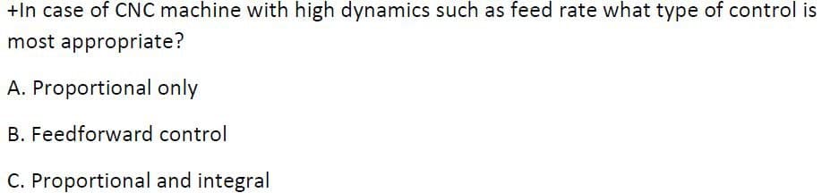 +In case of CNC machine with high dynamics such as feed rate what type of control is
most appropriate?
A. Proportional only
B. Feedforward control
C. Proportional and integral
