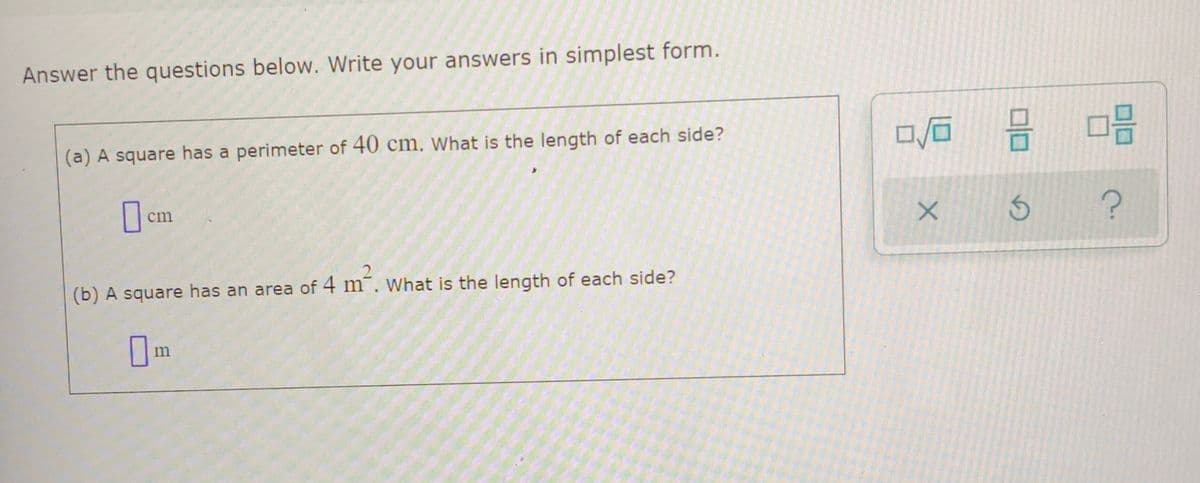 **Mathematics Practice Questions**

**Answer the questions below. Write your answers in simplest form.**

**(a)** A square has a perimeter of 40 cm. What is the length of each side?
   
   **\_\_\_\_ cm**

**(b)** A square has an area of 4 m². What is the length of each side?

   **\_\_\_\_ m**

**Explanation:** 
On the right side of the questions, there are three icons indicating various functions:

1. **First icon with a square root symbol and a small square inside it:** This likely represents an option to input a square root or exponent.
2. **Second icon with two small squares inside a larger square:** This might represent an option for multiple answers or steps in the solution.
3. **Third icon with two larger squares inside a larger square:** This could indicate a matrix or a more complex mathematical structure.
4. **Fourth icon with an 'X':** Represents deleting or clearing the input.
5. **Fifth icon with a circular arrow:** For undoing the last action.
6. **Sixth icon with a question mark:** For help or additional information.

These icons are likely meant to help students input their answers or access tools to solve the problems.